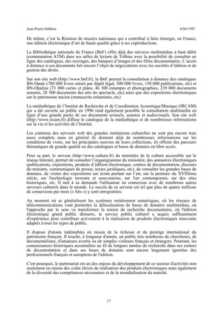 Jean-Pierre Dalbéra 6/04/1997
De même, c’est la Réunion de musées nationaux qui a contribué à faire émerger, en France,
une édition électronique d’art de haute qualité grâce à ses coproductions.
La Bibliothèque nationale de France (BnF) offre déjà des services multimédias à haut débit
(commutation ATM) dans ses salles de lecture de Tolbiac avec la possibilité de consulter en
ligne des catalogues, des ouvrages, des banques d’images et des films documentaires. L’accès
à distance à ces documents fait encore l’objet de négociations avec les sociétés d’édition et de
gestion des droits.
Sur son site web (http://www.bnf.fr), la BnF permet la consultation à distance des catalogues
BN-Opale (780 000 livres entrés par dépôt légal, 500 000 livres, 150 000 publications, etc) et
BN-Opaline (71 000 cartes et plans, 46 300 estampes et photographies, 239 000 documents
sonores, 28 300 documents des arts du spectacle, etc) ainsi que des expositions électroniques
sur le patrimoine ancien (manuscrits enluminés, etc)
La médiathèque de l’Institut de Recherche et de Coordination Acoustique/Musique (IRCAM)
qui a été ouverte au public en 1996 rend également possible la consultation multimédia en
ligne d’une grande partie de ses documents textuels, sonores et audiovisuels. Son site web
(http://www.ircam.fr) diffuse le catalogue de la médiathèque et de nombreuses informations
sur la vie et les activités de l’Institut.
Les contenus des serveurs web des grandes institutions culturelles ne sont pas encore tous
aussi complets mais en général ils donnent déjà de nombreuses informations sur les
conditions de visite, sur les principales oeuvres de leurs collections, ils offrent des parcours
thématiques de grande qualité ou des catalogues et bases de données en libre accès.
Pour sa part, le serveur (http://www.culture.fr) du ministère de la culture accessible sur le
réseau Internet, permet de consulter l’organigramme du ministère, des annuaires électroniques
(publications, expositions, produits d’édition électronique, centres de documentation, discours
du ministre, communiqués de presse, textes juridiques, etc), de consulter les grandes bases de
données, de visiter des expositions sur écran portant sur l’art, sur la peinture du XVIIIème
siècle, sur l'archéologie terrestre et sous-marine, sur l'art contemporain, sur des sites
historiques, etc. Il met à sa demande l'utilisateur en connexion avec de nombreux autres
serveurs culturels dans le monde. Le succès de ce serveur est tel que plus de quatre millions
de connexions par mois (« hits ») y sont enregistrées.
Au moment où se généralisent les systèmes entièrement numériques, où les réseaux de
télécommunications vont permettre la délocalisation de bases de données multimédias, où
l'approche par le sens va transformer la notion de recherche documentaire, où l'édition
électronique grand public démarre, le service public culturel a acquis suffisamment
d'expérience pour contribuer activement à la réalisation de produits électroniques innovants
adaptés à tous les types de public.
Il dispose d'atouts indéniables en raison de la richesse et du prestige international du
patrimoine français. Il touche, à longueur d'année, un public très nombreux de chercheurs, de
documentalistes, d'amateurs avertis ou de simples visiteurs français et étrangers. Pourtant, les
connaissances historiques accumulées au fil de longues années de recherche dans ses centres
de documentation et dans ses bases de données sont encore largement ignorées des
professionnels français et européens de l'édition.
C'est pourquoi, le partenariat est un des enjeux du développement de ce secteur d'activités non
seulement en raison des coûts élevés de réalisation des produits électroniques mais également
de la diversité des compétences nécessaires et de la mondialisation du marché.
17
 