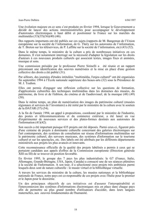 Jean-Pierre Dalbéra 6/04/1997
Une évolution majeure en ce sens s’est produite en février 1994, lorsque le Gouvernement a
décidé de lancer des actions interministérielles pour accompagner le développement
d'autoroutes électroniques à haut débit et positionner la France sur les marchés du
multimédia (33)(35)(36)(40) (46).
Des rapports importants ont été publiés sur ces sujets (rapports de M. Bangeman de l’Union
européenne sur la société de l’information, de G. Théry sur les autoroutes de l’information,
de T. Breton sur les téléservices, de P. Laffitte sur la société de l’information, etc) (43) (52).
Dans le même temps, le ministère de la culture a pris de nombreuses initiatives en ces
domaines. Il s'est notamment interrogé sur la nécessité d'adapter la législation sur les droits
d'auteurs à ces nouveaux produits culturels qui associent textes, images fixes et animées,
musique et sons.
Une commission présidée par le professeur Pierre Sirinelli a été réunie et un rapport
préconisant une identification des oeuvres numérisées et la mise en place d'une gestion
collective des droits a été publié (31).
Par ailleurs, des journées d'études intitulées "multimédia, l'enjeu culturel" ont été organisées
fin septembre 1994 à l’École nationale supérieure des beaux-arts (32) sous la Présidence de
M. J. Toubon.
Elles ont permis d'engager une réflexion collective sur les questions de formation,
d'applications culturelles des techniques multimédias dans les domaines des musées, du
patrimoine, du livre et de l'édition, du cinéma et de l'audiovisuel, de la musique (48) (49)
(50).
Dans le même temps, un plan de numérisation des images du patrimoine culturel (musées
régionaux et services de l’inventaire) a été initié par le ministère de la culture avec le soutien
de la DATAR (37) (54).
A la fin de l'année 1994, un appel à propositions, coordonné par le ministère de l'industrie,
des postes et télécommunications et du commerce extérieur, a été lancé en vue
d'expérimenter de nouveaux services et des plates-formes destinés aux autoroutes de
l'information (41)(42).
Son succès a été important puisque 635 projets ont été déposés. Parmi ceux-ci, figurent près
d'une centaine de projets à dominante culturelle concernant des galeries électroniques sur
l'art contemporain, des systèmes de consultation sur réseau d'informations multimédias sur
le patrimoine culturel, des serveurs musicaux, des systèmes d'information sur le tourisme
culturel et sur les spectacles, etc. Des labels ont été attribués par les différents départements
ministériels aux projets les plus avancés et innovants.
Cette reconnaissance officielle de la qualité des projets labélisés a permis à ceux qui se
portaient candidats aux appels d'offres de la Commission européenne (Direction générale
XIII ou III) de se trouver en position favorable.
En février 1995, le groupe des 7 pays les plus industrialisés: le G7 (France, Italie,
Allemagne, Grande-Bretagne, USA, Japon, Canada) a consacré une de ses séances plénières
à la société de l'information. A son tour, il a sélectionné onze projets très ambitieux parmi
lesquels deux sont de nature culturelle : le musée virtuel et la bibliothèque virtuelle.
A travers les services du ministère de la culture, les musées nationaux et la bibliothèque
nationale de France, notre pays est co-responsable de ces projets avec l'Italie pour le premier
et le Japon pour le deuxième.
Un des principaux objectifs de ces initiatives est d'assurer l'interopérabilité et
l'interconnexion des systèmes d'informations électroniques mis en place dans chaque pays
afin de permettre au plus grand nombre d'utilisateurs d'accéder, dans leurs langues
maternelles, aux oeuvres fondamentales de l'humanité.
18
 