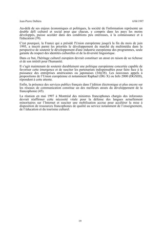 Jean-Pierre Dalbéra 6/04/1997
Au-delà de ses enjeux économiques et politiques, la société de l'information représente un
double défi culturel et social pour que chacun, y compris dans les pays les moins
développés, puisse accéder dans des conditions peu onéreuses, à la connaissance et à
l'éducation (39).
C'est pourquoi, la France qui a présidé l'Union européenne jusqu'à la fin du mois de juin
1995, a inscrit parmi les priorités le développement du marché du multimédia dans la
perspective de soutenir le développement d'une industrie européenne des programmes, seule
garante du respect des identités culturelles et de la diversité linguistique.
Dans ce but, l'héritage culturel européen devrait constituer un atout en raison de sa richesse
et de son intérêt pour l'humanité.
Il s’agit maintenant de soutenir durablement une politique européenne concertée capable de
favoriser cette émergence et de susciter les partenariats indispensables pour faire face à la
puissance des entreprises américaines ou japonaises (34)(38). Les nouveaux appels à
propositions de l’Union européenne et notamment Raphael (DG X) ou Info 2000 (DGXIII),
répondent à cette attente.
Enfin, la présence des services publics français dans l’édition électronique et plus encore sur
les réseaux de communication constitue un des meilleurs atouts du développement de la
francophonie (45).
La réunion en mai 1997 à Montréal des ministres francophones chargés des inforoutes
devrait réaffirmer cette nécessité vitale pour la défense des langues actuellement
minoritaires sur l’Internet et susciter une mobilisation accrue pour accélérer la mise à
disposition de ressources francophones de qualité au service notamment de l’enseignement,
de l’éducation et du tourisme culturel.
19
 