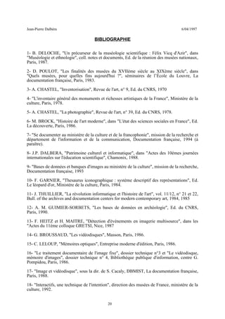 Jean-Pierre Dalbéra 6/04/1997
BIBLIOGRAPHIE
1- B. DELOCHE, "Un précurseur de la muséologie scientifique : Félix Vicq d'Azir", dans
"Muséologie et ethnologie", coll. notes et documents, Ed. de la réunion des musées nationaux,
Paris, 1987.
2- D. POULOT, "Les finalités des musées du XVIIème siècle au XIXème siècle", dans
"Quels musées, pour quelles fins aujourd'hui ?", séminaires de l’École du Louvre, La
documentation française, Paris, 1983.
3- A. CHASTEL, "Inventorisation", Revue de l'art, n° 9, Ed. du CNRS, 1970
4- "L'inventaire général des monuments et richesses artistiques de la France", Ministère de la
culture, Paris, 1978.
5- A. CHASTEL, "La photographie", Revue de l'art, n° 39, Ed. du CNRS, 1978.
6- M. BROCK, "Histoire de l'art moderne", dans "L'état des sciences sociales en France", Ed.
La découverte, Paris, 1986.
7- "Se documenter au ministère de la culture et de la francophonie", mission de la recherche et
département de l'information et de la communication, Documentation française, 1994 (à
paraître).
8- J.P. DALBERA, "Patrimoine culturel et informatique", dans "Actes des 10èmes journées
internationales sur l'éducation scientifique", Chamonix, 1988.
9- "Bases de données et banques d'images au ministère de la culture", mission de la recherche,
Documentation française, 1993
10- F. GARNIER, "Thesaurus iconographique : système descriptif des représentations", Ed.
Le léopard d'or, Ministère de la culture, Paris, 1984.
11- J. THUILLIER, "La révolution informatique et l'histoire de l'art", vol. 11/12, n° 21 et 22,
Bull. of the archives and documentation centers for modern contemporary art, 1984, 1985
12- A. M. GUIMIER-SORBETS, "Les bases de données en archéologie", Ed. du CNRS,
Paris, 1990.
13- F. HEITZ et H. MAITRE, "Détection d'événements en imagerie multisource", dans les
"Actes du 11ème colloque GRETSI, Nice, 1987
14- G. BROUSSAUD, "Les vidéodisques", Masson, Paris, 1986.
15- C. LELOUP, "Mémoires optiques", Entreprise moderne d'édition, Paris, 1986.
16- "Le traitement documentaire de l'image fixe", dossier technique n°3 et "Le vidéodisque,
mémoire d'images", dossier technique n° 4, Bibliothèque publique d'information, centre G.
Pompidou, Paris, 1986.
17- "Image et vidéodisque", sous la dir. de S. Cacaly, DBMIST, La documentation française,
Paris, 1988.
18- "Interactifs, une technique de l'intention", direction des musées de France, ministère de la
culture, 1992.
20
 