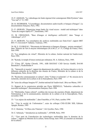 Jean-Pierre Dalbéra 6/04/1997
19- P. AIGRAIN, "Le vidéodisque du fonds régional d'art contemporain Midi-Pyrénées" dans
"Axe sud" n° 15, 1985
20- H. HUDRISIER, "L'iconothèque: documentation audiovisuelle et banques d'images", La
documentation française, Paris, 1982.
21- P. AIGRAIN, "Organizing image banks for visual access : model and techniques" dans
"Actes du congrès Optica 87", Amsterdam, 1987
22- M. CREHANGE, "Base d'images et intelligence artificielle", dans "Image et
vidéodisque", cf 17
23- P. AIGRAIN, "La consultation des archives multimédia aux Etats-Unis", rapport IRIT
R91-77, Université P. Sabatier, Toulouse, 1991.
24- M. F. CLERGEAU, "Documents de laboratoire et banques d'images : projets européens",
dans "Histoire de l'art et moyens informatiques (H.A.M.I.)", n° 37, Collège de France, Paris,
Juin 1990.
25- "Les métaphores du virtuel", Ministère de la culture, Institut national de l'audiovisuel,
Paris 1992.
26- "Karnak, le temple d'Amon restitué par ordinateur, M. A. Editions, Paris, 1989.
27- "Cluny III", Kultur Chronik, 1991, ASB BAUDAT CAD Service GmbH, D-6140
Bensheim 1, Neuhofstrabe 9
28- "Interactifs et musées", rapport du département des publics, de l'action éducative et de la
diffusion culturelle de la direction des musées de France, Ministère de la culture et de la
francophonie, Paris, février 1994.
29- "Recherche communautaire et culture", lettre "Culture et recherche", n° 46, mission de la
recherche, ministère de la culture et de la francophonie, Paris 1994
30- "actes du colloque Imagina 93", Institut national de l'audiovisuel , Brie-sur-Marne, 1993
31- Rapport de la commission présidée par Pierre SIRINELLI, "Industries culturelles et
nouvelles techniques", Documentation française, Paris 1994
32- "Multimédia, l'enjeu culturel", synthèse des travaux des journées d'étude, département de
l'information et de la communication, ministère de la culture et de la francophonie, Paris,
novembre 1994
33- “ Les enjeux du multimédia ”, dans Futuribles, n°191, Paris, octobre 1994
34- “ Vers la société de l’information ”, actes du colloque CNE-CE/DG XIII, Editions
Apogée, Rennes, 1995
35- C. Huitema, “ Et Dieu créa l’Internet ”, Ed. Eyrolles, Paris, 1996
36- C. Schmuck, “ Introduction au multimedia ”, AFNOR, Paris, 1995
37- “ Tirer parti de l’introduction des technologies multimédias dans le domaine de la
culture ”, rapport au Ministre de la culture, Sema Group, mars 1995, (à consulter au ministère
de la culture)
21
 