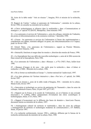 Jean-Pierre Dalbéra 6/04/1997
38- Actes de la table ronde “ Arts en réseaux ”, Imagina, INA et mission de la recherche,
1996
39- Rapport de l’atelier “ culture et autoroutes de l’information ”, ministère de la culture,
février 1996. (à consulter au ministère de la culture)
40- « Choix technologiques et alliances dans le multimédia », dans « Communications et
stratégies », n° spécial 19, IDATE, Montpellier, 3ème trimestre 1995.
41- « Les autoroutes et services de l’information », actes du colloque, ministère de l’industrie,
des postes et télécommunications et du commerce extérieur, 7 décembre 1994.
42- « Forum : les autoroutes et services de l’information à l’heure des expérimentations »,
contributions aux débats, ministère délégué à la poste, aux télécommunications et à l’espace,
jeudi 1er février 1996.
43- Gérard Théry, « les autoroutes de l’information », rapport au Premier Ministre,
Documentation française, 1994.
44- « Interactifs, fonctions et usages dans les musées », direction des musées de France, 1996.
45- « La francophonie face aux défis des nouvelles technologies », actes de la XIIè session du
Haut conseil de la francophonie, Paris 1996.
46- « Les autoroutes de l’information », dans « Réseaux », n°78, CNET, Paris, Juillet-Aout
1996.
47- « Banques d’images et de sons : des outils pour la recherche », dans « Culture et
recherche », CNRS - Ministère de la culture, 1996.
48- « Où se former au multimédia en Europe ? », Institut national de l’audiovisuel, 1997.
49- « Les états généraux de l’écriture interactive », dans « Nov’art », n° spécial, Art 3000,
février 1997.
50- « Arts en réseaux », actes de la table ronde d’Imagina, INA - ministère de la culture,
Monte-Carlo, février 1997.
51- « Innovation et technologie au service du patrimoine de l’humanité », dans les actes du
colloque, Admitech-Unesco, Paris, 24 juin 1997, p377-387.
52- « Rapport sur la France et la société de l’information, un cri d’alarme et une croisade
nécessaire », P. Laffitte, Office parlementaire d’évaluation des choix scientifiques et
technologiques, Sénat, n°213, Paris, 1997.
53- « Rapport d’avancement sur la diffusion des bases de données », Jean-Louis Pascon,
document interne au ministère de la culture, 1997.
54- « Aménagement culturel du territoire et multimédia », dans les actes du colloque
« Aménagement du territoire et technologies modernes de communication », J.P. Dalbéra,
Sénat, 24 janvier 1997.
55- « La recherche architecturale, travaux 1994 », cédérom, diffusion par le bureau de la
recherche architecturale du ministère de la culture, Paris, 1996
22
 