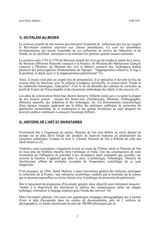 Jean-Pierre Dalbéra 6/04/1997
1) DU PALAIS AU MUSEE
La richesse actuelle de nos musées provient pour l'essentiel de collections privées qui jusqu'à
la Révolution restèrent réservées aux classes possédantes. Ce sont les assemblées
révolutionnaires qui mirent l'ensemble de ces collections au service de l'éducation et de
l'étude, en les décrétant nationales et en instituant les premiers grands musées nationaux.
La création entre 1792 et 1794 du Muséum central des Arts qui deviendra le palais du Louvre,
du Muséum d'Histoire Naturelle consacré à la Science, du Muséum des Monuments Français
consacré à l'Histoire, du Muséum des Arts et Métiers consacré aux Techniques, traduit
plusieurs des préoccupations fondamentales de l'époque : "l'appropriation collective, le legs à
la postérité, le dépôt sacré et la réappropriation patrimoniale" (1).
Ainsi, le musée n'est plus un simple lieu de présentation, il se spécialise et devient un lieu de
science dont les fonctions sont "la collecte à tendance universelle, la conservation, l'étude et
les recherches historiques, l'éducation". C'est la fin du désordre des cabinets de curiosités au
profit de l'esprit de l'Encyclopédie et du classement méthodique des objets et des oeuvres (2).
Les idées de conservation firent leur chemin durant le XIXème siècle qui a vu naître la plupart
de nos musées actuels : musées des beaux-arts, d'archéologie, d'histoire, d'ethnographie,
d'histoire naturelle, des industries et des techniques, etc. Un foisonnement caractéristique
d'une époque marquée également par le début des politiques publiques de protection du
patrimoine monumental, de sa restauration et des grands inventaires au sujet desquels les
pouvoirs publics continuent à consacrer beaucoup d'efforts.
2) HISTOIRE DE L'ART ET INVENTAIRES
Étroitement liée à l'expansion du musée, l'histoire de l'art s'est définie au siècle dernier en
portant sur un plan élevé l'étude des produits de l'activité humaine où prédominent les
caractères esthétiques. Comme l'a écrit A. Chastel, l'histoire de l'art a d'abord été celle des
chefs-d'oeuvre (3).
Toutefois, cette conception a largement évolué au cours du XXème siècle et l'histoire de l'art
ne trace plus de frontière étanche entre l'artistique et l'utile. Une des conséquences de cette
orientation est l'obligation de procéder à des inventaires aussi exhaustifs que possible, car
souvent la fonction n’apparaît que dans la série. L'archéologie, l'ethnologie, l'histoire de
l'architecture offrent de multiples exemples de l'importance scientifique de ce type
d'approche.
C'est pourquoi, en 1964, André Malraux a lancé l'inventaire général des richesses artistiques
et culturelles de la France ; une entreprise scientifique conduite par le ministère de la culture
qui se poursuit aujourd'hui en étroite liaison avec la politique de protection du patrimoine.
Dès le lancement du programme d'inventaire général, deux objectifs sont clairement énoncés :
"mettre à la disposition des chercheurs le tableau des connaissances utiles sur chaque
technique, normaliser le langage employé pour l'étude des oeuvres" (4).
Mais l'inventaire général, c'est aussi une gigantesque campagne photographique qui a permis
d'ores et déjà d'accumuler dans les centres de documentation, près de 2 millions de
photographies, ce fonds s'accroissant de près de 100.000 phototypes par an.
3
 