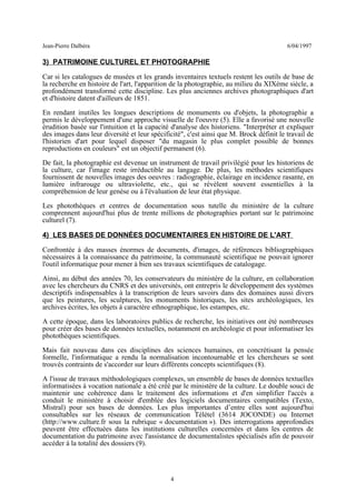 Jean-Pierre Dalbéra 6/04/1997
3) PATRIMOINE CULTUREL ET PHOTOGRAPHIE
Car si les catalogues de musées et les grands inventaires textuels restent les outils de base de
la recherche en histoire de l'art, l'apparition de la photographie, au milieu du XIXème siècle, a
profondément transformé cette discipline. Les plus anciennes archives photographiques d'art
et d'histoire datent d'ailleurs de 1851.
En rendant inutiles les longues descriptions de monuments ou d'objets, la photographie a
permis le développement d'une approche visuelle de l'oeuvre (5). Elle a favorisé une nouvelle
érudition basée sur l'intuition et la capacité d'analyse des historiens. "Interpréter et expliquer
des images dans leur diversité et leur spécificité", c'est ainsi que M. Brock définit le travail de
l'historien d'art pour lequel disposer "du magasin le plus complet possible de bonnes
reproductions en couleurs" est un objectif permanent (6).
De fait, la photographie est devenue un instrument de travail privilégié pour les historiens de
la culture, car l'image reste irréductible au langage. De plus, les méthodes scientifiques
fournissent de nouvelles images des oeuvres : radiographie, éclairage en incidence rasante, en
lumière infrarouge ou ultraviolette, etc., qui se révèlent souvent essentielles à la
compréhension de leur genèse ou à l'évaluation de leur état physique.
Les photothèques et centres de documentation sous tutelle du ministère de la culture
comprennent aujourd'hui plus de trente millions de photographies portant sur le patrimoine
culturel (7).
4) LES BASES DE DONNÉES DOCUMENTAIRES EN HISTOIRE DE L'ART
Confrontée à des masses énormes de documents, d'images, de références bibliographiques
nécessaires à la connaissance du patrimoine, la communauté scientifique ne pouvait ignorer
l'outil informatique pour mener à bien ses travaux scientifiques de catalogage.
Ainsi, au début des années 70, les conservateurs du ministère de la culture, en collaboration
avec les chercheurs du CNRS et des universités, ont entrepris le développement des systèmes
descriptifs indispensables à la transcription de leurs savoirs dans des domaines aussi divers
que les peintures, les sculptures, les monuments historiques, les sites archéologiques, les
archives écrites, les objets à caractère ethnographique, les estampes, etc.
A cette époque, dans les laboratoires publics de recherche, les initiatives ont été nombreuses
pour créer des bases de données textuelles, notamment en archéologie et pour informatiser les
photothèques scientifiques.
Mais fait nouveau dans ces disciplines des sciences humaines, en concrétisant la pensée
formelle, l'informatique a rendu la normalisation incontournable et les chercheurs se sont
trouvés contraints de s'accorder sur leurs différents concepts scientifiques (8).
A l'issue de travaux méthodologiques complexes, un ensemble de bases de données textuelles
informatisées à vocation nationale a été créé par le ministère de la culture. Le double souci de
maintenir une cohérence dans le traitement des informations et d'en simplifier l'accès a
conduit le ministère à choisir d'emblée des logiciels documentaires compatibles (Texto,
Mistral) pour ses bases de données. Les plus importantes d’entre elles sont aujourd'hui
consultables sur les réseaux de communication Télétel (3614 JOCONDE) ou Internet
(http://www.culture.fr sous la rubrique « documentation »). Des interrogations approfondies
peuvent être effectuées dans les institutions culturelles concernées et dans les centres de
documentation du patrimoine avec l'assistance de documentalistes spécialisés afin de pouvoir
accéder à la totalité des dossiers (9).
4
 