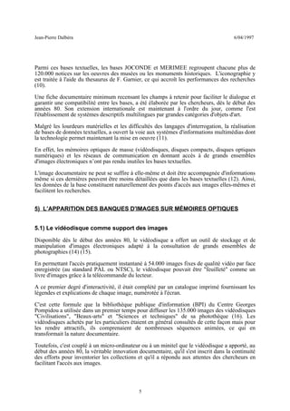 Jean-Pierre Dalbéra 6/04/1997
Parmi ces bases textuelles, les bases JOCONDE et MERIMEE regroupent chacune plus de
120.000 notices sur les oeuvres des musées ou les monuments historiques. L'iconographie y
est traitée à l'aide du thesaurus de F. Garnier, ce qui accroît les performances des recherches
(10).
Une fiche documentaire minimum recensant les champs à retenir pour faciliter le dialogue et
garantir une compatibilité entre les bases, a été élaborée par les chercheurs, dès le début des
années 80. Son extension internationale est maintenant à l'ordre du jour, comme l'est
l'établissement de systèmes descriptifs multilingues par grandes catégories d'objets d'art.
Malgré les lourdeurs matérielles et les difficultés des langages d'interrogation, la réalisation
de bases de données textuelles, a ouvert la voie aux systèmes d'informations multimédias dont
la technologie permet maintenant la mise en oeuvre (11).
En effet, les mémoires optiques de masse (vidéodisques, disques compacts, disques optiques
numériques) et les réseaux de communication en donnant accès à de grands ensembles
d'images électroniques n’ont pas rendu inutiles les bases textuelles.
L'image documentaire ne peut se suffire à elle-même et doit être accompagnée d'informations
même si ces dernières peuvent être moins détaillées que dans les bases textuelles (12). Ainsi,
les données de la base constituent naturellement des points d'accès aux images elles-mêmes et
facilitent les recherches.
5) L’APPARITION DES BANQUES D'IMAGES SUR MÉMOIRES OPTIQUES
5.1) Le vidéodisque comme support des images
Disponible dès le début des années 80, le vidéodisque a offert un outil de stockage et de
manipulation d'images électroniques adapté à la consultation de grands ensembles de
photographies (14) (15).
En permettant l'accès pratiquement instantané à 54.000 images fixes de qualité vidéo par face
enregistrée (au standard PAL ou NTSC), le vidéodisque pouvait être "feuilleté" comme un
livre d'images grâce à la télécommande du lecteur.
A ce premier degré d'interactivité, il était complété par un catalogue imprimé fournissant les
légendes et explications de chaque image, numérotée à l'écran.
C'est cette formule que la bibliothèque publique d'information (BPI) du Centre Georges
Pompidou a utilisée dans un premier temps pour diffuser les 135.000 images des vidéodisques
"Civilisations", "Beaux-arts" et "Sciences et techniques" de sa photothèque (16). Les
vidéodisques achetés par les particuliers étaient en général consultés de cette façon mais pour
les rendre attractifs, ils comprenaient de nombreuses séquences animées, ce qui en
transformait la nature documentaire.
Toutefois, c'est couplé à un micro-ordinateur ou à un minitel que le vidéodisque a apporté, au
début des années 80, la véritable innovation documentaire, qu'il s'est inscrit dans la continuité
des efforts pour inventorier les collections et qu'il a répondu aux attentes des chercheurs en
facilitant l'accès aux images.
5
 