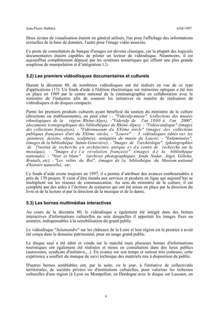 Jean-Pierre Dalbéra 6/04/1997
Deux écrans de visualisation étaient en général utilisés, l'un pour l'affichage des informations
textuelles de la base de données, l'autre pour l'image vidéo associée.
Ce poste de consultation de banque d'images est devenu classique, car la plupart des logiciels
documentaires étaient capables de piloter un lecteur de vidéodisque. Néanmoins, il est
aujourd'hui complètement dépassé par les systèmes numériques qui offrent une plus grande
souplesse de manipulation et d’intégration.5.2)
5.2) Les premiers vidéodisques documentaires et culturels
Durant la décennie 80, de nombreux vidéodisques ont été réalisés en vue de ce type
d'applications (17). Un fonds d'aide à l'édition électronique sur mémoires optiques a été mis
en place en 1989 par le centre national de la cinématographie en collaboration avec le
ministère de l'industrie afin de soutenir les initiatives en matière de réalisation de
vidéodisques et de disques compacts.
Parmi les premiers produits culturels ayant bénéficié du soutien du ministère de la culture
(directions ou établissements), on peut citer : - "Videralp-musée", (collections des musées
ethnologiques de la région Rhône-Alpes), -"Videralp de l'an 1000 à l'an 2000",
(documents iconographiques des bibliothèques de Rhône-Alpes), - "Vidéocatalogue" (images
des collections françaises), - "Vidéomuseum du XXème siècle" (images des collections
publiques françaises d'art du XXème siècle), - "Louvre" : 3 vidéodisques édités sur les
peintures, dessins, objets, sculptures, antiquités du musée du Louvre, - "Enluminures",
(images de la bibliothèque Sainte-Geneviève), - "Images de l'archéologie", (photographies
de l'institut de recherche e n architecture antique e t d u centre de recherche sur la
mosaïque), - "Images d e l a révolution française" (images d e la bibliothèque
nationale), - "Noir et blanc" (archives photographiques: fonds Nadar, Atget, Gilletta,
Brutails, etc), - "Les velins du Roi", (images de la bibliothèque du Muséum national
d'histoire naturelle), -etc.
Ce fonds d’aide existe toujours en 1997; il a permis d’attribuer des avances remboursables à
près de 170 projets. Il vient d’être étendu aux services et produits en ligne qui aujourd’hui se
multiplient sur les réseaux de communication. Au sein du ministère de la culture, il est
complété par des aides à l’écriture de scénarios qui ont été mises en place par la direction du
livre et de la lecture et par la direction de la musique et de la danse.
5.3) Les bornes multimédias interactives
Au cours de la décennie 80, le vidéodisque a également été intégré dans des bornes
interactives d'informations culturelles au sein desquelles il apportait les images fixes ou
animées, indispensables à la sensibilisation du grand public.
Le vidéodisque "Salamandre" sur les châteaux de la Loire et leur région est le premier à avoir
été conçu dans le domaine patrimonial, pour un usage grand public.
Le disque seul a été édité et vendu sur le marché mais plusieurs bornes d'informations
touristiques ont également été réalisées et mises en consultation dans des lieux publics
(autoroutes, syndicats d'initiative,...). En avance sur son temps et surtout très coûteuse, cette
expérience a souffert du manque de suivi technique des matériels mis à disposition du public.
D'autres bornes semblables ont, par la suite, vu le jour, à l'initiative de collectivités
territoriales, de sociétés privées ou d'institutions culturelles, pour valoriser les richesses
culturelles d'une région (à Lyon ou Montpellier, en Dordogne avec le disque sur Lascaux, en
6
 