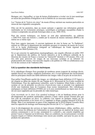 Jean-Pierre Dalbéra 6/04/1997
Bretagne, etc). Aujourd'hui, ce type de bornes d'information a évolué vers le tout numérique
en raison des possibilités d'intégration et de la fiabilité de ces nouveaux matériels.
Les 7 bornes de la "Galerie des dates" du musée d'Orsay méritent une mention particulière en
raison de leur originalité conceptuelle.
Elles ont été les premières, dans un musée national, à apporter une information générale
multimédia sur les événements artistiques, scientifiques et politiques susceptibles d'aider le
visiteur à comprendre une période historique (dans ce cas, 1848-1914).
Pour des raisons techniques, ces bornes ne sont plus opérationnelles, un cédérom
« 1848/1914, toute une histoire », coédité par la réunion de musées nationaux (RMN) a été
réalisé sur ce même sujet.
Pour leurs aspects innovants, il convient également de citer la borne sur "le Parthénon",
réalisée en 1990 par le département des antiquités grecques et romaines du musée du Louvre
(18) et la borne d'information (intégrant un vidéodisque) du Fonds régional d'art
contemporain Midi-Pyrénées (19).
En ce qui concerne les applications muséographiques, une enquête effectuée en juillet 1993
par le département des publics, de l'action éducative et de la diffusion culturelle de la
direction des musées de France a recensé les "interactifs" destinés à 130 musées. Elle a été
très utile pour percevoir les usages de ces nouveaux systèmes et en informer les
professionnels des musées. Une nouvelle enquête a été publiée en 1996 en collaboration avec
la Cité des sciences et de l’industrie (44).
5.4) La question des standards techniques
Si le vidéodisque d'images fixes possédait de nombreux atouts (capacité de stockage élevée,
rapidité d'accès aux images, simplicité d'utilisation, etc), il avait également des inconvénients
dont les principaux étaient une faible définition des images vidéo et un prix de revient élevé.
Pour pallier l'insuffisante qualité des images, un vidéodisque haute définition (1125 lignes) a
été imaginé au début des années 80, par l'équipe de G. Broussaud de l'ex-Centre mondial de
l'informatique. Pour des applications culturelles, seule la fondation Albert Kahn a utilisé ce
système en vue de présenter sa collection d'autochromes mais ce procédé s’est rapidement
révélé sans lendemain faute de l’existence d'une norme internationale. Des vidéodisques
analogiques en haute définition (TVHD) ont vu le jour essentiellement au Japon mais ils ont
été eux aussi supplantés par les procédés de vidéo numérique.
Cette incertitude sur le choix d’un standard technique a été un handicap sérieux pour le
développement des produits multimédias culturels à haute valeur ajoutée d'autant plus que
leur coût de conception est élevé. Le cédérom s’est imposé en quelques années sur les
marchés professionnels et de loisirs où il a supplanté le disque compact-interactif (CD-I) de
Philips. Mais il est maintenant en passe d’être supplanté par le DVD (Digital Versatile Disc)
dont les capacités de stockage sont beaucoup plus élevées (de 4,7 à 17 gigaoctets).
Avec le développement des services en ligne (réseaux téléphoniques, câbles, satellites, etc)
d’autres formes de diffusion de l’information ne nécessitant pas un matériel de lecture aussi
onéreux commencent à voir le jour, notamment le « cybertel », une console simplifiée qui
permet l’accès à l’Internet sur la télévision. Dans ces conditions, les investissements s’avèrent
toujours risqués et l’édition électronique reste encore peu rentable, sauf pour les jeux ou des
produits très spécialisés.
7
 