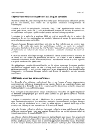 Jean-Pierre Dalbéra 6/04/1997
5.5) Des vidéodisques enregistrables aux disques compacts
Durant les années 80, une solution pour abaisser les coûts de saisie et de fabrication générés
par les sous-traitants, était fournie par les systèmes autonomes d'enregistrement de
vidéodisques.
En effet, il existait des enregistreurs (Panasonic, Sony, TEAC,..) permettant de réaliser, soi-
même, grâce à une caméra CCD vidéo professionnelle installée sur un banc de reproduction,
un vidéodisque analogique capable de stocker et de restituer les images produites.
La mission de la recherche a acquis en 1988, un système semblable afin de le mettre à la
disposition des services patrimoniaux du ministère désireux de mener des programmes de
recherche documentaire multimédia.
Plusieurs banques d'images scientifiques ont ainsi pu être réalisées par les services eux-
mêmes, à des coûts très réduits (art paléolithique mobilier au musée des antiquités
nationales, illustrations du journal "Le petit Parisien" aux archives nationales, photothèque
du laboratoire de recherche des musées de France, antiquités orientales du musée du
Louvre).
Ce type de matériel, très simple d'usage, a contribué à former les utilisateurs du ministère de
la culture et à les libérer des prestataires de service. En ce sens, il leur a apporté une
autonomie comparable à celle du micro-ordinateur au début des années 80 et leur a permis
d’acquérir un savoir-faire appréciable.
Des vidéodisques enregistrables et effaçables ont été mis au point mais ils ont eux aussi été
supplantés en quelques années par des systèmes numériques intégrés, dont les coûts sont
devenus comparables et qui, associés à des numériseurs, disposaient de fonctionnalités plus
intéressantes. Les banques d’images réalisées ont depuis été transférées sur des supports
numériques.
5.6) L'accès visuel aux banques d'images
La démarche d'un utilisateur professionnel face à une banque d'images documentaires
comprenant des milliers de documents est de repérer, d'abord, les ensembles d'images qui
correspondent à sa demande, puis de les visualiser, car les descriptions textuelles ne peuvent
totalement décrire leur qualité intrinsèque.
C'est en voyant et en comparant les images entre elles que l'utilisateur est capable de préciser
sa demande iconographique, qu'il fait un choix définitif ou qu'il perçoit certaines relations
insoupçonnées.
L'imageur documentaire, créé par H. Hudrisier a été le premier système, conçu comme une
table lumineuse électronique, pour visualiser, manipuler, trier et consulter des listes d'images
(20). Il associait étroitement accès visuel et accès logique et assurait l'affichage d'une
mosaïque de 16 imagettes sur un des écrans de la station de travail.
A la suite de cette réalisation, plusieurs équipes de recherche et des sociétés ont développé
différents moyens d'accès visuel aux banques d'images fixes qui ont été commercialisés et
intégrés aux stations de travail (21) (22) (23).
Au delà des solutions techniques trouvées pour faciliter l'accès aux images fixes et qui sont
maintenant généralisées, la possibilité de consulter et d'analyser des documents multimédias
(textes, graphiques, sons, images fixes et animées) appartenant à la même banque de données
ou à des banques distinctes, rencontre encore des obstacles techniques, tout particulièrement
8
 
