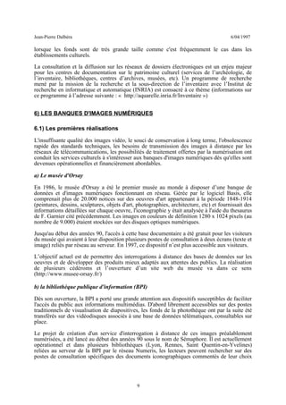 Jean-Pierre Dalbéra 6/04/1997
lorsque les fonds sont de très grande taille comme c'est fréquemment le cas dans les
établissements culturels.
La consultation et la diffusion sur les réseaux de dossiers électroniques est un enjeu majeur
pour les centres de documentation sur le patrimoine culturel (services de l’archéologie, de
l’inventaire, bibliothèques, centres d’archives, musées, etc). Un programme de recherche
mené par la mission de la recherche et la sous-direction de l’inventaire avec l’Institut de
recherche en informatique et automatique (INRIA) est consacré à ce thème (informations sur
ce programme à l’adresse suivante : « http://aquarelle.inria.fr/Inventaire »)
6) LES BANQUES D'IMAGES NUMÉRIQUES
6.1) Les premières réalisations
L'insuffisante qualité des images vidéo, le souci de conservation à long terme, l'obsolescence
rapide des standards techniques, les besoins de transmission des images à distance par les
réseaux de télécommunications, les possibilités de traitement offertes par la numérisation ont
conduit les services culturels à s'intéresser aux banques d'images numériques dès qu'elles sont
devenues opérationnelles et financièrement abordables.
a) Le musée d'Orsay
En 1986, le musée d'Orsay a été le premier musée au monde à disposer d’une banque de
données et d'images numériques fonctionnant en réseau. Gérée par le logiciel Basis, elle
comprenait plus de 20.000 notices sur des oeuvres d'art appartenant à la période 1848-1914
(peintures, dessins, sculptures, objets d'art, photographies, architecture, etc) et fournissait des
informations détaillées sur chaque oeuvre, l'iconographie y était analysée à l'aide du thesaurus
de F. Garnier cité précédemment. Les images en couleurs de définition 1280 x 1024 pixels (au
nombre de 9.000) étaient stockées sur des disques optiques numériques.
Jusqu'au début des années 90, l'accès à cette base documentaire a été gratuit pour les visiteurs
du musée qui avaient à leur disposition plusieurs postes de consultation à deux écrans (texte et
image) reliés par réseau au serveur. En 1997, ce dispositif n’est plus accessible aux visiteurs.
L’objectif actuel est de permettre des interrogations à distance des bases de données sur les
oeuvres et de développer des produits mieux adaptés aux attentes des publics. La réalisation
de plusieurs cédéroms et l’ouverture d’un site web du musée va dans ce sens
(http://www.musee-orsay.fr/)
b) la bibliothèque publique d'information (BPI)
Dès son ouverture, la BPI a porté une grande attention aux dispositifs susceptibles de faciliter
l'accès du public aux informations multimédias. D'abord librement accessibles sur des postes
traditionnels de visualisation de diapositives, les fonds de la photothèque ont par la suite été
transférés sur des vidéodisques associés à une base de données télématiques, consultables sur
place.
Le projet de création d'un service d'interrogation à distance de ces images préalablement
numérisées, a été lancé au début des années 90 sous le nom de Sémaphore. Il est actuellement
opérationnel et dans plusieurs bibliothèques (Lyon, Rennes, Saint Quentin-en-Yvelines)
reliées au serveur de la BPI par le réseau Numeris, les lecteurs peuvent rechercher sur des
postes de consultation spécifiques des documents iconographiques commentés de leur choix
9
 