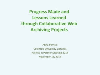 Progress Made and 
Lessons Learned 
through Collaborative Web 
Archiving Projects 
Anna Perricci 
Columbia University Libraries 
Archive-It Partner Meeting 2014 
November 18, 2014 
 