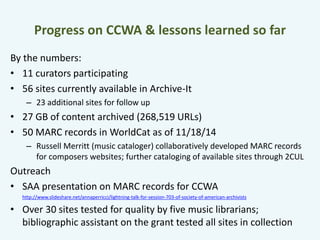 Progress on CCWA & lessons learned so far 
By the numbers: 
• 11 curators participating 
• 56 sites currently available in Archive-It 
– 23 additional sites for follow up 
• 27 GB of content archived (268,519 URLs) 
• 50 MARC records in WorldCat as of 11/18/14 
– Russell Merritt (music cataloger) collaboratively developed MARC records 
for composers websites; further cataloging of available sites through 2CUL 
Outreach 
• SAA presentation on MARC records for CCWA 
http://www.slideshare.net/annaperricci/lightning-talk-for-session-703-of-society-of-american-archivists 
• Over 30 sites tested for quality by five music librarians; 
bibliographic assistant on the grant tested all sites in collection 
 