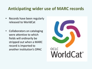 Anticipating wider use of MARC records 
• Records have been regularly 
released to WorldCat 
• Collaborators on cataloging 
were attentive to which 
fields will ordinarily be 
stripped out when a MARC 
record is imported to 
another institution’s OPAC 
 