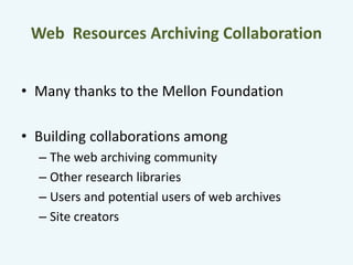 Web Resources Archiving Collaboration 
• Many thanks to the Mellon Foundation 
• Building collaborations among 
– The web archiving community 
– Other research libraries 
– Users and potential users of web archives 
– Site creators 
 