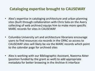 Cataloging expertise brought to CAUSEWAY 
• Alex’s expertise in cataloging architecture and urban planning 
sites (built through collaboration with Chris Sala on the Avery 
collecting of web archives) equips him to make more specific 
MARC records for sites in CAUSEWAY 
• Columbia University art and architecture librarians encourage 
users to find resources via records in the OPAC so access to 
CAUSEWAY sites will likely be via the MARC records which point 
to the calendar page for archived sites 
• Alex is working with our Bibliographic Assistant, Naeema Akter 
(position funded by the grant as well) to add appropriate 
metadata for better browsing in the Archive-It interface 
 