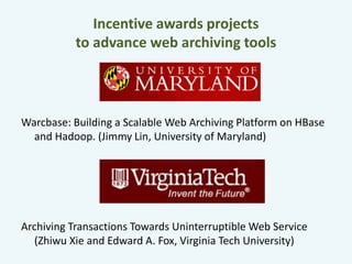 Incentive awards projects 
to advance web archiving tools 
Warcbase: Building a Scalable Web Archiving Platform on HBase 
and Hadoop. (Jimmy Lin, University of Maryland) 
Archiving Transactions Towards Uninterruptible Web Service 
(Zhiwu Xie and Edward A. Fox, Virginia Tech University) 
 