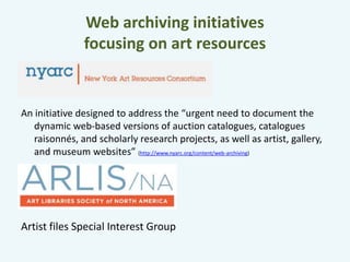 Web archiving initiatives 
focusing on art resources 
An initiative designed to address the “urgent need to document the 
dynamic web-based versions of auction catalogues, catalogues 
raisonnés, and scholarly research projects, as well as artist, gallery, 
and museum websites” (http://www.nyarc.org/content/web-archiving) 
Artist files Special Interest Group 
 