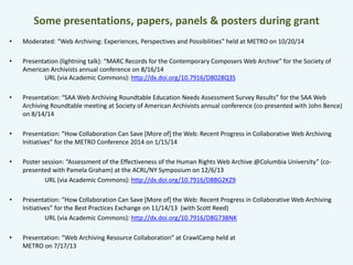 Some presentations, papers, panels & posters during grant 
• Moderated: “Web Archiving: Experiences, Perspectives and Possibilities” held at METRO on 10/20/14 
• Presentation (lightning talk): “MARC Records for the Contemporary Composers Web Archive” for the Society of 
American Archivists annual conference on 8/16/14 
URL (via Academic Commons): http://dx.doi.org/10.7916/D8028Q3S 
• Presentation: “SAA Web Archiving Roundtable Education Needs Assessment Survey Results” for the SAA Web 
Archiving Roundtable meeting at Society of American Archivists annual conference (co-presented with John Bence) 
on 8/14/14 
• Presentation: “How Collaboration Can Save [More of] the Web: Recent Progress in Collaborative Web Archiving 
Initiatives” for the METRO Conference 2014 on 1/15/14 
• Poster session: “Assessment of the Effectiveness of the Human Rights Web Archive @Columbia University” (co-presented 
with Pamela Graham) at the ACRL/NY Symposium on 12/6/13 
URL (via Academic Commons): http://dx.doi.org/10.7916/D8BG2KZ9 
• Presentation: “How Collaboration Can Save [More of] the Web: Recent Progress in Collaborative Web Archiving 
Initiatives” for the Best Practices Exchange on 11/14/13 (with Scott Reed) 
URL (via Academic Commons): http://dx.doi.org/10.7916/D8G73BNK 
• Presentation: “Web Archiving Resource Collaboration” at CrawlCamp held at 
METRO on 7/17/13 
 