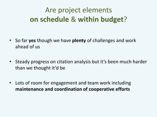 Are project elements 
on schedule & within budget? 
• So far yes though we have plenty of challenges and work 
ahead of us 
• Steady progress on citation analysis but it’s been much harder 
than we thought it’d be 
• Lots of room for engagement and team work including 
maintenance and coordination of cooperative efforts 
 