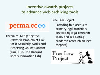 Incentive awards projects 
to advance web archiving tools 
Perma.cc: Mitigating the 
Pervasive Problem of Link 
Rot in Scholarly Works and 
Preserving Online Content 
(Kim Dulin, The Harvard 
Library Innovation Lab) 
Free Law Project 
Providing free access to 
primary legal materials, 
developing legal research 
tools, and supporting 
academic research on legal 
corpora) 
 