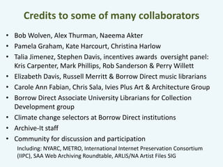 Credits to some of many collaborators 
• Bob Wolven, Alex Thurman, Naeema Akter 
• Pamela Graham, Kate Harcourt, Christina Harlow 
• Talia Jimenez, Stephen Davis, incentives awards oversight panel: 
Kris Carpenter, Mark Phillips, Rob Sanderson & Perry Willett 
• Elizabeth Davis, Russell Merritt & Borrow Direct music librarians 
• Carole Ann Fabian, Chris Sala, Ivies Plus Art & Architecture Group 
• Borrow Direct Associate University Librarians for Collection 
Development group 
• Climate change selectors at Borrow Direct institutions 
• Archive-It staff 
• Community for discussion and participation 
Including: NYARC, METRO, International Internet Preservation Consortium 
(IIPC), SAA Web Archiving Roundtable, ARLIS/NA Artist Files SIG 
 