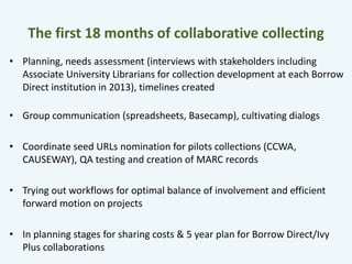 The first 18 months of collaborative collecting 
• Planning, needs assessment (interviews with stakeholders including 
Associate University Librarians for collection development at each Borrow 
Direct institution in 2013), timelines created 
• Group communication (spreadsheets, Basecamp), cultivating dialogs 
• Coordinate seed URLs nomination for pilots collections (CCWA, 
CAUSEWAY), QA testing and creation of MARC records 
• Trying out workflows for optimal balance of involvement and efficient 
forward motion on projects 
• In planning stages for sharing costs & 5 year plan for Borrow Direct/Ivy 
Plus collaborations 
 