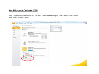 For Microsoft Outlook 2010

Step 1: Open Outlook email then click tab “File”. Under the Info category, click “Cleanup Tools” button
then select “Archive..” menu.
 