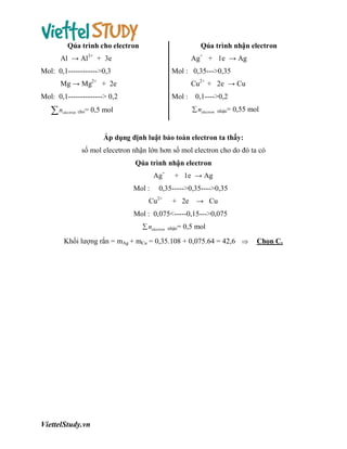 Qúa trình cho electron

Qúa trình nhận electron

Al → Al3+ + 3e

Ag+ + 1e → Ag

Mol: 0,1------------>0,3

Mol : 0,35--->0,35

Mg → Mg2+ + 2e

Cu2+ + 2e → Cu

Mol: 0,1--------------> 0,2

n

electron

cho=

Mol :

0,1---->0,2
 nelectron

0,5 mol

nhận=

0,55 mol

Áp dụng định luật bảo toàn electron ta thấy:
số mol elecetron nhận lớn hơn số mol electron cho do đó ta có
Qúa trình nhận electron
Ag+
Mol :

+ 1e → Ag

0,35----->0,35---->0,35

Cu2+

+ 2e

→ Cu

Mol : 0,075<-----0,15--->0,075
 nelectron

nhận=

0,5 mol

Khối lượng rắn = mAg + mCu = 0,35.108 + 0,075.64 = 42,6 

ViettelStudy.vn

Chọn C.

 