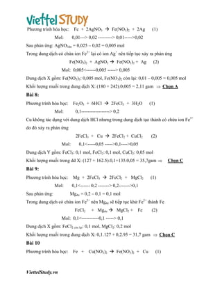 Fe + 2AgNO3  Fe(NO3)2 + 2Ag

Phương trình hóa học:
Mol:

(1)

0,01---> 0,02 ---------> 0,01----->0,02

Sau phản ứng: AgNO3dư = 0,025 – 0,02 = 0,005 mol
Trong dung dịch có chứa ion Fe2+ lại có ion Ag+ nên tiếp tục xảy ra phản ứng
Fe(NO3)2 + AgNO3  Fe(NO3)3 + Ag

(2)

Mol: 0,005<------0,005 -----> 0,005
Dung dịch X gồm: Fe(NO3)3: 0,005 mol, Fe(NO3)2 còn lại: 0,01 – 0,005 = 0,005 mol
Khối lượng muối trong dung dịch X: (180 + 242).0,005 = 2,11 gam  Chọn A

Bài 8:
Fe2O3 + 6HCl  2FeCl3 + 3H2O

Phương trình hóa học:
Mol:

(1)

0,1------------------> 0,2

Cu không tác dụng với dung dịch HCl nhưng trong dung dịch tạo thành có chứa ion Fe3+
do đó xảy ra phản ứng
2FeCl3 + Cu  2FeCl2 + CuCl2
Mol:

(2)

0,1<-----0,05 ----->0,1---->0,05

Dung dịch Y gồm: FeCl3: 0,1 mol, FeCl2: 0,1 mol, CuCl2: 0,05 mol
Khối lượng muối trong dd X: (127 + 162.5).0,1+135.0,05 = 35,7gam 

Chọn C

Bài 9:
Phương trình hóa học:
Mol:
Sau phản ứng:

Mg + 2FeCl3  2FeCl2 + MgCl2

(1)

0,1<------ 0,2 -------> 0,2------->0,1
Mgdư = 0,2 – 0,1 = 0,1 mol

Trong dung dịch có chứa ion Fe2+ nên Mgdư sẽ tiếp tục khử Fe2+ thành Fe
FeCl2

+ Mgdư  MgCl2 +

Fe

(2)

Mol: 0,1<-----------0,1 -----> 0,1
Dung dịch X gồm: FeCl2 còn lại: 0,1 mol, MgCl2: 0,2 mol
Khối lượng muối trong dung dịch X: 0,1.127 + 0,2.95 = 31,7 gam  Chọn C

Bài 10
Phương trình hóa học:

ViettelStudy.vn

Fe + Cu(NO3)2  Fe(NO3)2 + Cu

(1)

 