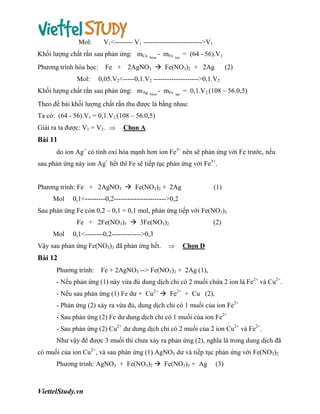 Mol:

V1<-------- V1 -------------------------->V1

Khối lượng chất rắn sau phản ứng: mCu
Phương trình hóa học:
Mol:

baùm

- mFe

tan

= (64 - 56).V1

Fe + 2AgNO3  Fe(NO3)2 + 2Ag

(2)

0,05.V2<-----0,1.V2 -------------------->0,1.V2

Khối lượng chất rắn sau phản ứng: mAg

baùm

- mFe

tan

= 0,1.V2.(108 – 56.0,5)

Theo đề bài khối lượng chất rắn thu được là bằng nhau:
Ta có: (64 - 56).V1 = 0,1.V2.(108 – 56.0,5)
Giải ra ta được: V1 = V2. 

Chọn A

Bài 11
do ion Ag+ có tính oxi hóa mạnh hơn ion Fe3+ nên sẽ phản ứng với Fe trước, nếu
sau phản ứng này ion Ag+ hết thì Fe sẽ tiếp tục phản ứng với Fe3+.
Phương trình: Fe + 2AgNO3  Fe(NO3)2 + 2Ag
Mol

(1)

0,1<---------0,2----------------------->0,2

Sau phản ứng Fe còn 0,2 – 0,1 = 0,1 mol, phản ứng tiếp với Fe(NO3)3
Fe + 2Fe(NO3)3  3Fe(NO3)2
Mol

(2)

0,1<--------0,2------------->0,3

Vậy sau phản ứng Fe(NO3)3 đã phản ứng hết.



Chọn D

Bài 12
Phương trình:

Fe + 2AgNO3 --> Fe(NO3)2 + 2Ag (1),

- Nếu phản ứng (1) này vừa đủ dung dịch chỉ có 2 muối chứa 2 ion là Fe2+ và Cu2+.
- Nếu sau phản ứng (1) Fe dư + Cu2+  Fe2+ + Cu (2),
- Phản ứng (2) xảy ra vừa đủ, dung dịch chỉ có 1 muối của ion Fe2+
- Sau phản ứng (2) Fe dư dung dịch chỉ có 1 muối của ion Fe2+
- Sau phản ứng (2) Cu2+ dư dung dịch chỉ có 2 muối của 2 ion Cu2+ và Fe2+.
Như vậy để được 3 muối thì chưa xảy ra phản ứng (2), nghĩa là trong dung dịch đã
có muối của ion Cu2+, và sau phản ứng (1) AgNO3 dư và tiếp tục phản ứng với Fe(NO3)2
Phương trình: AgNO3 + Fe(NO3)2  Fe(NO3)3 + Ag

ViettelStudy.vn

(3)

 