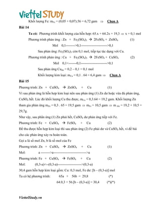 Khối lượng Fe: mFe = (0,05 + 0,07).56 = 6,72 gam 

Chọn A

Bài 14
Ta có: Phương trình khối lượng của hỗn hợp: 65.x + 64.2x = 19,3  x = 0,1 mol
Phương trình phản ứng : Zn + Fe2(SO4)3  2FeSO4 + ZnSO4
Mol

(1)

0,1-------->0,1----------------------->0,1

Sau phản ứng: Fe2(SO4)3 còn 0,1 mol, tiếp tục tác dụng với Cu.
Phương trình phản ứng : Cu + Fe2(SO4)3  2FeSO4 + CuSO4

(2)

Mol 0,1<-------0,1----------------------->0,1
Sau phản ứng Cudư = 0,2 – 0,1 = 0,1 mol
Khối lượng kim loại: mCu = 0,1 . 64 = 6,4 gam 

Chọn A

Bài 15
Phương trình: Zn + CuSO4

 ZnSO4

+

Cu

(1)

Vì sau phản ứng là hỗn hợp kim loại nên sau phản ứng (1) Zn dư hoặc vừa đủ phản ứng,
CuSO4 hết. Lúc đó khối lượng Cu thu được, mCu = 0,3.64 = 19,2 gam. Khối lượng Zn
tham gia phản ứng mZn = 0,3 . 65 = 19,5 gam  mFe = 10,5 gam  m rắn = 19,2 + 10,5 =
29,7g.
Như vậy, sau phẳn ứng (1) Zn phải hết, CuSO4 dư phản ứng tiếp với Fe.
 FeSO4

Phương trình: Fe + CuSO4

+

Cu

(2)

Để thu được hỗn hợp kim loại thì sau phản ứng (2) Fe phải dư và CuSO4 hết, vì đề bài
cho các phản ứng xảy ra hoàn toàn.
Gọi a là số mol Zn, b là số mol của Fe
Phương trình: Zn + CuSO4
Mol:

+

Cu

(1)

a -------->a----------------------------->a

Phương trình: Fe + CuSO4
Mol:

 ZnSO4
 FeSO4

+

Cu

(2)

(0,3-a)<--(0,3-a)--------------------->(0,3-a)

30,4 gam hỗn hợp kim loại gồm: Cu: 0,3 mol, Fe dư: [b – (0,3-a)] mol
Ta có hệ phương trình:

65a +

56b = 29,8

64.0,3 + 56.[b – (0,3-a)] = 30,4

ViettelStudy.vn

(*)
(*)(*)

 