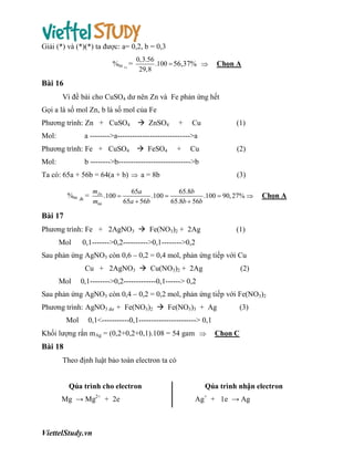 Giải (*) và (*)(*) ta được: a= 0,2, b = 0,3
%m =
Fe

0,3.56
.100  56,37% 
29,8

Chọn A

Bài 16
Vì đề bài cho CuSO4 dư nên Zn và Fe phản ứng hết
Gọi a là số mol Zn, b là số mol của Fe
Phương trình: Zn + CuSO4
Mol:

 ZnSO4

+

Cu

(1)

a -------->a----------------------------->a

Phương trình: Fe + CuSO4
Mol:

 FeSO4

+

Cu

(2)

b -------->b----------------------------->b

Ta có: 65a + 56b = 64(a + b)  a = 8b
%m Zn =

(3)

mZn
65a
65.8b
.100 
.100 
.100  90, 27% 
65a  56b
65.8b  56b
mhh

Chọn A

Bài 17
Phương trình: Fe + 2AgNO3  Fe(NO3)2 + 2Ag
Mol

(1)

0,1------->0,2---------->0,1-------->0,2

Sau phản ứng AgNO3 còn 0,6 – 0,2 = 0,4 mol, phản ứng tiếp với Cu
Cu + 2AgNO3  Cu(NO3)2 + 2Ag
Mol

(2)

0,1-------->0,2-------------0,1------> 0,2

Sau phản ứng AgNO3 còn 0,4 – 0,2 = 0,2 mol, phản ứng tiếp với Fe(NO3)2
Phương trình: AgNO3 dư + Fe(NO3)2  Fe(NO3)3 + Ag
Mol

(3)

0,1<-----------0,1-----------------------> 0,1

Khối lượng rắn mAg = (0,2+0,2+0,1).108 = 54 gam 

Chọn C

Bài 18
Theo định luật bảo toàn electron ta có

Qúa trình cho electron
Mg → Mg2+ + 2e

ViettelStudy.vn

Qúa trình nhận electron
Ag+ + 1e → Ag

 