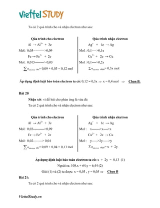 Ta có 2 quá trình cho và nhận electron như sau:

Qúa trình cho electron

Qúa trình nhận electron

Al → Al3+ + 3e

Ag+ + 1e → Ag

Mol: 0,03---------->0,09

Mol : 0,1---->0,1x

Fe → Fe2+ + 2e

Cu2+ + 2e → Cu

Mol: 0,015--------> 0,03

n

electron

cho=

Mol : 0,1---->0,2x
 nelectron

0,09 + 0,03 = 0,12 mol

nhận=

0,3x mol

Áp dụng định luật bảo toàn electron ta có: 0,12 = 0,3x  x = 0,4 mol 

Bài 20
Nhận xét: vì đề bài cho phản ứng là vừa đủ
Ta có 2 quá trình cho và nhận electron như sau:

Qúa trình nhận electron

Qúa trình cho electron
Al → Al3+ + 3e

Ag+ + 1e → Ag

Mol: 0,03---------->0,09

Mol :

Fe → Fe2+ + 2e

Cu2+ + 2e → Cu

Mol: 0,02--------> 0,04

n

electron

cho=

x------->x---->x

Mol :

0,09 + 0,04 = 0,13 mol

y----->2y----->y
 nelectron

nhận=

x + 2y

Áp dụng định luật bảo toàn electron ta có: x + 2y = 0,13 (1)
Ngoài ra: 108.x + 64.y = 6,44 (2)
Giải (1) và (2) ta được: x = 0,03 , y = 0,05 
Bài 21:
Ta có 2 quá trình cho và nhận electron như sau:

ViettelStudy.vn

Chọn B

Chọn B.

 
