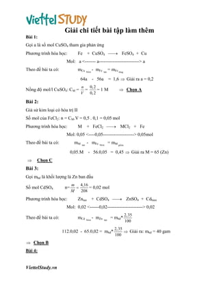 Giải chi tiết bài tập làm thêm
Bài 1:
Gọi a là số mol CuSO4 tham gia phản ứng
Phương trình hóa học:

Fe

+ CuSO4  FeSO4 + Cu


Mol: a <------- a--------------------------> a
Theo đề bài ta có:

mCu

baùm

64a
Nồng độ mol/l CuSO4: CM =

- mFe

tan

= mFe taêng

- 56a

= 1,6  Giải ra a = 0,2

n 0, 2
=
=1M
V
0, 2

 Chọn A

Bài 2:
Giả sử kim loại có hóa trị II
Số mol của FeCl2: n = CM.V = 0,5 . 0,1 = 0,05 mol
Phương trình hóa học:

M

+ FeCl2  MCl2 + Fe


Mol: 0,05 <----0,05--------------------> 0,05mol
Theo đề bài ta có:

mM

tan

- mFe

baùm

= mM giaûm

0,05.M - 56.0,05 = 0,45  Giải ra M = 65 (Zn)


Chọn C

Bài 3:
Gọi mbđ là khối lượng lá Zn ban đầu
Số mol CdSO4

n=

Phương trình hóa học:

m 4,16

= 0,02 mol
M
208

Zntan

+ CdSO4  ZnSO4 + Cdbám


Mol: 0,02 <------0,02-----------------------> 0,02
Theo đề bài ta có:

mCd

baùm

- mZn

tan

= mbđ*

112.0,02 - 65.0,02 = mbđ*
 Chọn B

Bài 4:

ViettelStudy.vn

2,35
100

2,35
 Giải ra: mbđ = 40 gam
100

 
