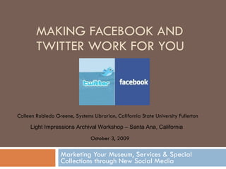 MAKING FACEBOOK AND TWITTER WORK FOR YOU Marketing Your Museum, Services & Special Collections through New Social Media Colleen Robledo Greene, Systems Librarian, California State University Fullerton October 3, 2009 Light Impressions Archival Workshop – Santa Ana, California 
