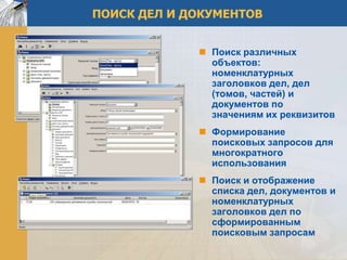 ПОИСК ДЕЛ И ДОКУМЕНТОВ


              Поиск различных
               объектов:
               номенклатурных
               заголовков дел, дел
               (томов, частей) и
               документов по
               значениям их реквизитов
              Формирование
               поисковых запросов для
               многократного
               использования
              Поиск и отображение
               списка дел, документов и
               номенклатурных
               заголовков дел по
               сформированным
               поисковым запросам
 