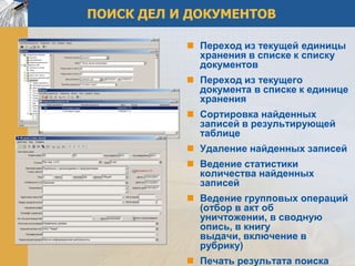 ПОИСК ДЕЛ И ДОКУМЕНТОВ

            Переход из текущей единицы
             хранения в списке к списку
             документов
            Переход из текущего
             документа в списке к единице
             хранения
            Сортировка найденных
             записей в результирующей
             таблице
            Удаление найденных записей
            Ведение статистики
             количества найденных
             записей
            Ведение групповых операций
             (отбор в акт об
             уничтожении, в сводную
             опись, в книгу
             выдачи, включение в
             рубрику)
            Печать результата поиска
 