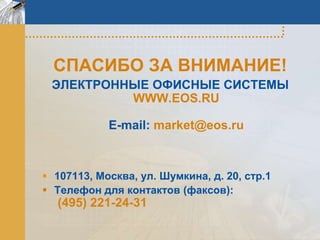 СПАСИБО ЗА ВНИМАНИЕ!
 ЭЛЕКТРОННЫЕ ОФИСНЫЕ СИСТЕМЫ
          WWW.EOS.RU

            E-mail: market@eos.ru



 107113, Москва, ул. Шумкина, д. 20, стр.1
 Телефон для контактов (факсов):
  (495) 221-24-31
 