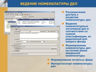 ВЕДЕНИЕ НОМЕНКЛАТУРЫ ДЕЛ

                     Разграничение
                      доступа к
                      разделам
                      номенклатуры дел
                     Ведение
                      номенклатурных
                      заголовков дел в
                      соответствии со
                      схемой
                      классификации, оп
                      ределенной для
                      каждого фонда
                     Формирование
                      номенклатуры дел
                      на основе ранее
                      введенной
                      номенклатуры
            Формирование печатных форм
            Импорт/экспорт номенклатуры
             дел
 