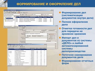 ФОРМИРОВАНИЕ И ОФОРМЛЕНИЕ ДЕЛ

                    Формирование дел
                     (систематизация
                     документов внутри дела)
                    Полное оформление
                     дела
                    Отметка готовности дел
                     для передачи на
                     архивное хранение
                    Импорт дел и
                     документов из системы
                     «ДЕЛО» и любой
                     автоматизированной
                     системы
                     делопроизводства
                    Поточное сканирование
                     документов дела
                    Формирование отчетных
                     форм
 
