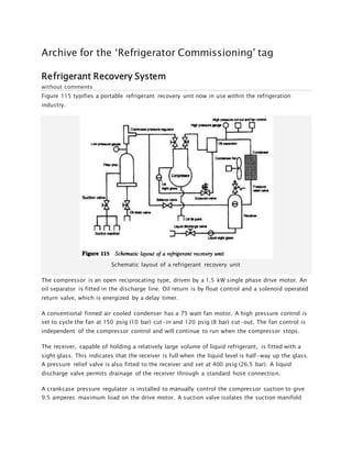 Archive for the ‘Refrigerator Commissioning’ tag
Refrigerant Recovery System
without comments
Figure 115 typifies a portable refrigerant recovery unit now in use within the refrigeration
industry.
Schematic layout of a refrigerant recovery unit
The compressor is an open reciprocating type, driven by a 1.5 kW single phase drive motor. An
oil separator is fitted in the discharge line. Oil return is by float control and a solenoid operated
return valve, which is energized by a delay timer.
A conventional finned air cooled condenser has a 75 watt fan motor. A high pressure control is
set to cycle the fan at 150 psig (10 bar) cut-in and 120 psig (8 bar) cut-out. The fan control is
independent of the compressor control and will continue to run when the compressor stops.
The receiver, capable of holding a relatively large volume of liquid refrigerant, is fitted with a
sight glass. This indicates that the receiver is full when the liquid level is half-way up the glass.
A pressure relief valve is also fitted to the receiver and set at 400 psig (26.5 bar). A liquid
discharge valve permits drainage of the receiver through a standard hose connection.
A crankcase pressure regulator is installed to manually control the compressor suction to give
9.5 amperes maximum load on the drive motor. A suction valve isolates the suction manifold
 