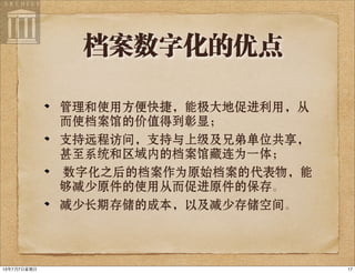 档案数字化的优点
管理和使用方便快捷，能极大地促进利用，从
而使档案馆的价值得到彰显；
支持远程访问，支持与上级及兄弟单位共享，
甚至系统和区域内的档案馆藏连为一体；
数字化之后的档案作为原始档案的代表物，能
够减少原件的使用从而促进原件的保存。
减少长期存储的成本，以及减少存储空间。
1713年7月7⽇日星期⽇日
 