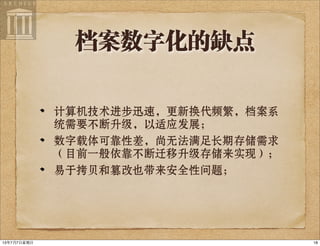 档案数字化的缺点
计算机技术进步迅速，更新换代频繁，档案系
统需要不断升级，以适应发展；
数字载体可靠性差，尚无法满足长期存储需求
（目前一般依靠不断迁移升级存储来实现）；
易于拷贝和篡改也带来安全性问题；
1813年7月7⽇日星期⽇日
 