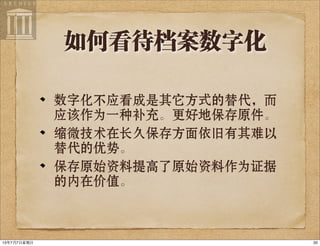 如何看待档案数字化
数字化不应看成是其它方式的替代，而
应该作为一种补充。更好地保存原件。
缩微技术在长久保存方面依旧有其难以
替代的优势。
保存原始资料提高了原始资料作为证据
的内在价值。
2013年7月7⽇日星期⽇日
 