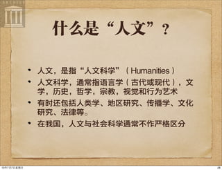 什么是“人文”？
人文，是指“人文科学”（Humanities）
人文科学，通常指语言学（古代或现代），文
学，历史，哲学，宗教，视觉和行为艺术
有时还包括人类学、地区研究、传播学、文化
研究、法律等。
在我国，人文与社会科学通常不作严格区分
2813年7月7⽇日星期⽇日
 