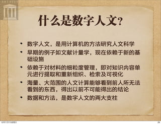 什么是数字人文？
数字人文，是用计算机的方法研究人文科学
早期的例子如文献计量学，现在依赖于新的基
础设施
依赖于对材料的细粒度管理，即对知识内容单
元进行提取和重新组织、检索及可视化
海量、大范围的人文计算能够看到前人所无法
看到的东西，得出以前不可能得出的结论
数据和方法，是数字人文的两大支柱
2913年7月7⽇日星期⽇日
 