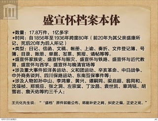 盛宣怀档案本体
•数量：17.8万件，1亿多字
•时间：自1856年至1936年跨度80年（前20年为其父亲盛康所
记，死后20年为后人所记）
•类型：日记、信函、文稿、帐册、上谕、奏折、文件登记簿、号
簿、目录、账册、单据、发票、剪报、请帖等等。
•盛宣怀家族史、盛宣怀与赈灾、盛宣怀与铁路、盛宣怀与近代教
育、盛宣怀与西学、盛宣怀与晚清官场等
•涉及重大事件如洋务运动、义和团运动、辛亥革命、中日战争、
中外商务谈判、四川保路运动、东南互保事件等；
•涉及人物如孙中山、李鸿章、黄兴、谭嗣同、梁启超、翁同和、
沈葆桢、郑观应、张之洞、左宗棠、丁汝昌、袁世凯、辜鸿铭、胡
雪岩、詹天佑等约三千人；
王元化先生说：“‘盛档’原件如能公布，将能补史之阙，纠史之偏，正史之讹。”
4313年7月7⽇日星期⽇日
 