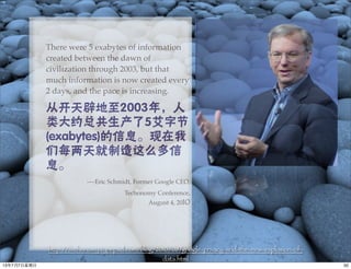 There were 5 exabytes of information
created between the dawn of
civilization through 2003, but that
much information is now created every
2 days, and the pace is increasing.
从开天辟地至2003年，人
类大约总共生产了5艾字节
(exabytes)的信息。现在我
们每两天就制造这么多信
息。
----Eric Schmidt, Former Google CEO,
Techonomy Conference,
August 4, 2010
http://techonomy.typepad.com/blog/2010/08/google-privacy-and-the-new-explosion-of-
data.html
5013年7月7⽇日星期⽇日
 