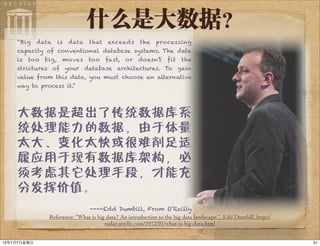 什么是大数据？
“Big data is data that exceeds the processing
capacity of conventional database systems. The data
is too big, moves too fast, or doesn’t fit the
strictures of your database architectures. To gain
value from this data, you must choose an alternative
way to process it.”
大数据是超出了传统数据库系
统处理能力的数据，由于体量
太大、变化太快或很难削足适
履应用于现有数据库架构，必
须考虑其它处理手段，才能充
分发挥价值。
----Edd Dumbill, From O’Reilly
Reference: “What is big data? An introduction to the big data landscape.”, Edd Dumbill, http://
radar.oreilly.com/2012/01/what-is-big-data.html
5113年7月7⽇日星期⽇日
 