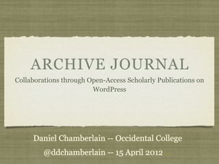 ARCHIVE JOURNAL
Collaborations through Open-Access Scholarly Publications on
                        WordPress




     Daniel Chamberlain -- Occidental College
         @ddchamberlain -- 15 April 2012....
 