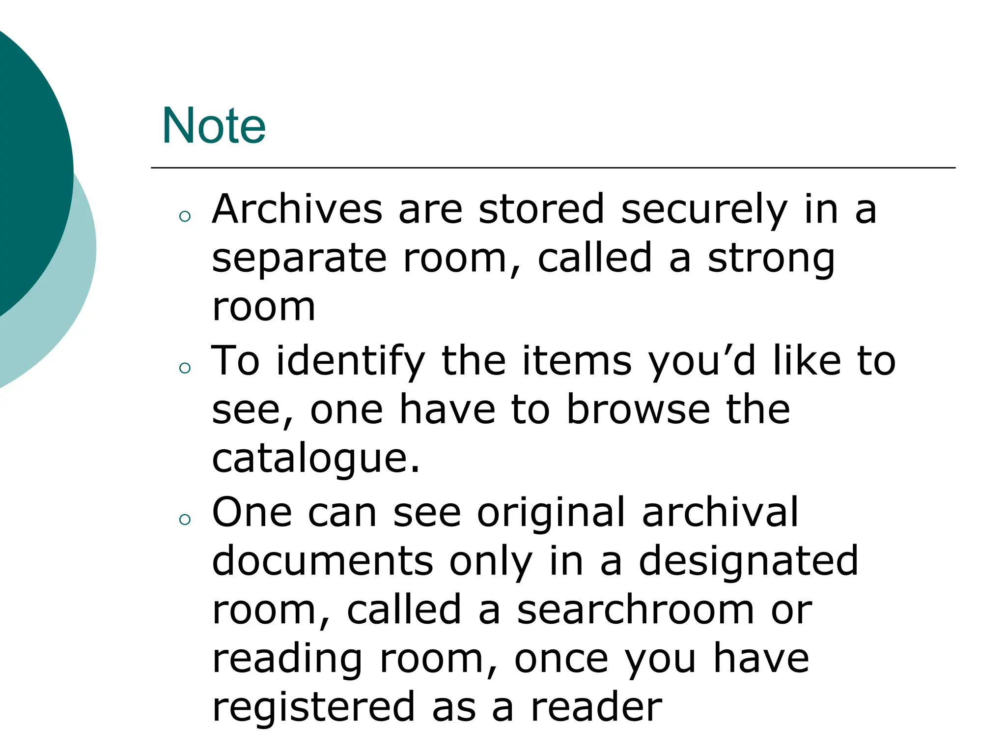 Note
⚪ Archives are stored securely in a
separate room, called a strong
room
⚪ To identify the items you’d like to
see, one have to browse the
catalogue.
⚪ One can see original archival
documents only in a designated
room, called a searchroom or
reading room, once you have
registered as a reader
 